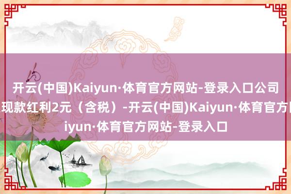 开云(中国)Kaiyun·体育官方网站-登录入口公司拟每10股派发现款红利2元（含税）-开云(中国)Kaiyun·体育官方网站-登录入口