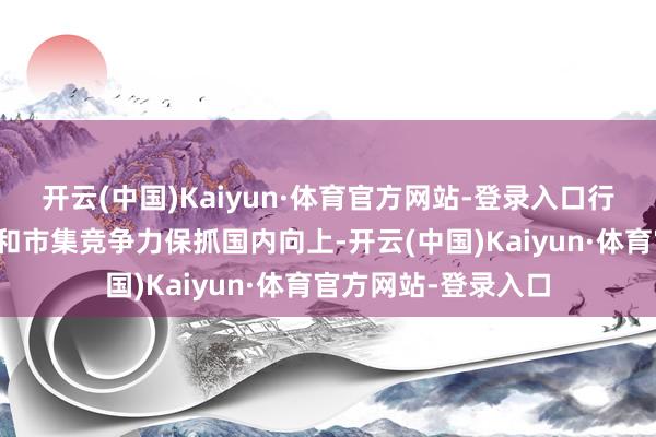 开云(中国)Kaiyun·体育官方网站-登录入口行业范围、坐褥成果和市集竞争力保抓国内向上-开云(中国)Kaiyun·体育官方网站-登录入口