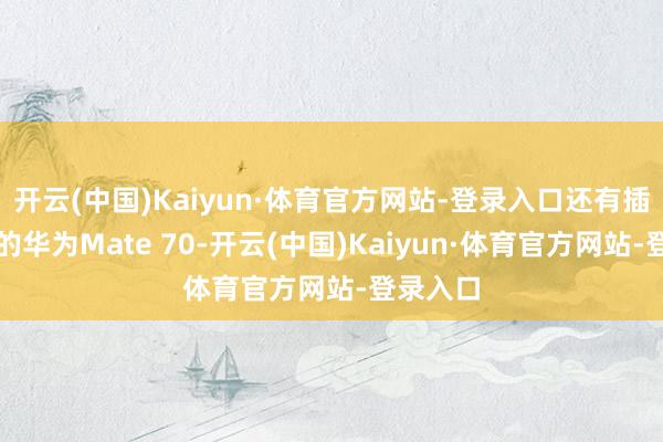 开云(中国)Kaiyun·体育官方网站-登录入口还有插足前五的华为Mate 70-开云(中国)Kaiyun·体育官方网站-登录入口