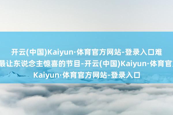 开云(中国)Kaiyun·体育官方网站-登录入口难怪能老本年春晚最让东说念主惊喜的节目-开云(中国)Kaiyun·体育官方网站-登录入口