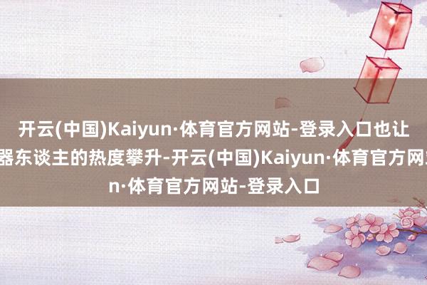 开云(中国)Kaiyun·体育官方网站-登录入口也让东谈主形机器东谈主的热度攀升-开云(中国)Kaiyun·体育官方网站-登录入口