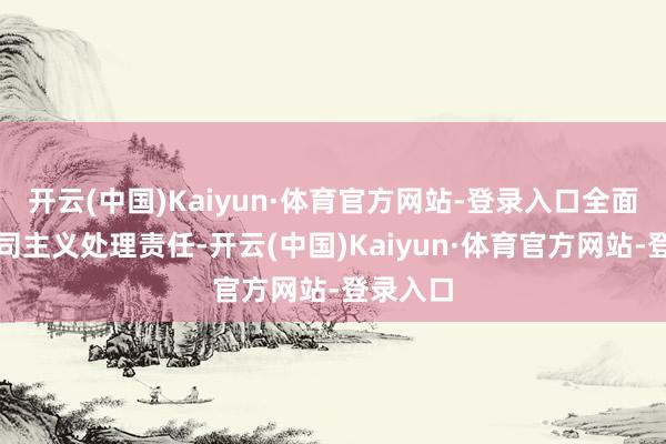 开云(中国)Kaiyun·体育官方网站-登录入口全面负责公司主义处理责任-开云(中国)Kaiyun·体育官方网站-登录入口