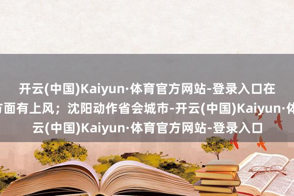 开云(中国)Kaiyun·体育官方网站-登录入口在航运、金融、商业等方面有上风；沈阳动作省会城市-开云(中国)Kaiyun·体育官方网站-登录入口
