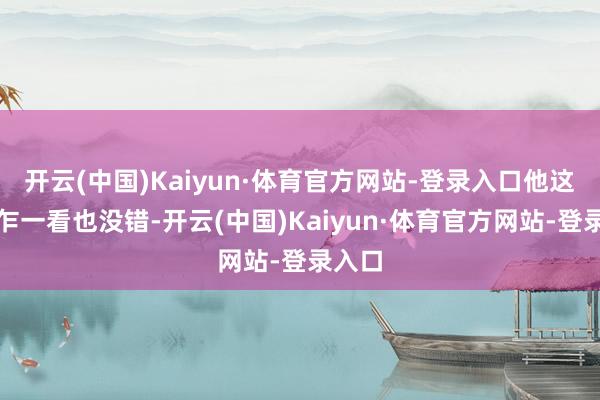 开云(中国)Kaiyun·体育官方网站-登录入口他这说法乍一看也没错-开云(中国)Kaiyun·体育官方网站-登录入口