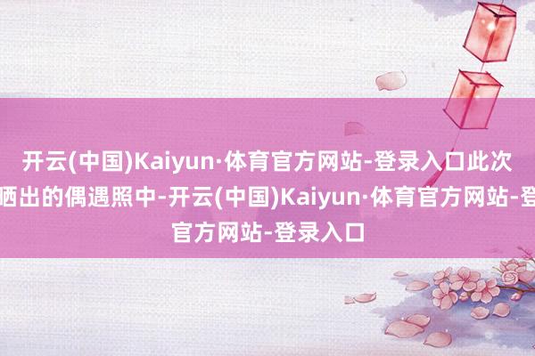 开云(中国)Kaiyun·体育官方网站-登录入口此次在网友晒出的偶遇照中-开云(中国)Kaiyun·体育官方网站-登录入口