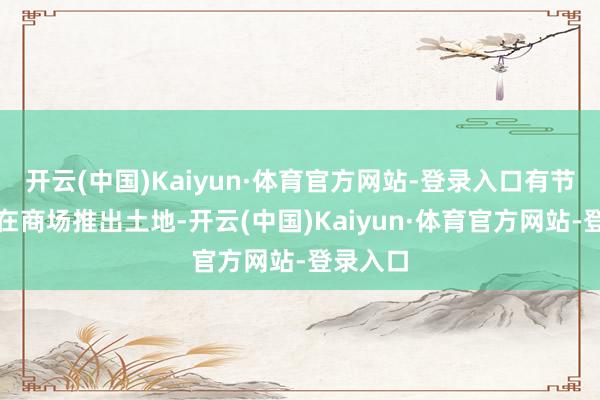 开云(中国)Kaiyun·体育官方网站-登录入口有节有度地在商场推出土地-开云(中国)Kaiyun·体育官方网站-登录入口