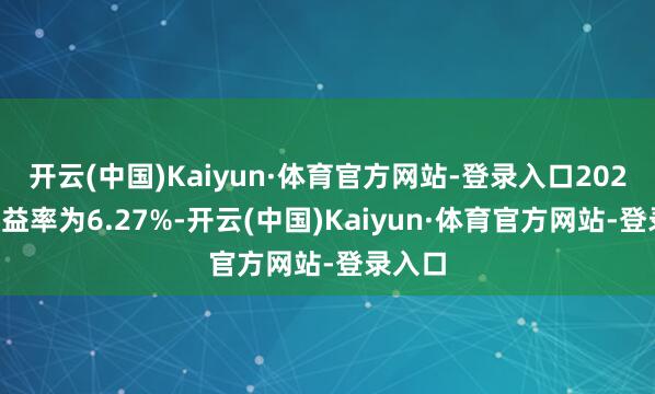 开云(中国)Kaiyun·体育官方网站-登录入口2024年收益率为6.27%-开云(中国)Kaiyun·体育官方网站-登录入口