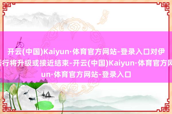 开云(中国)Kaiyun·体育官方网站-登录入口对伊朗的战事是否行将升级或接近结束-开云(中国)Kaiyun·体育官方网站-登录入口