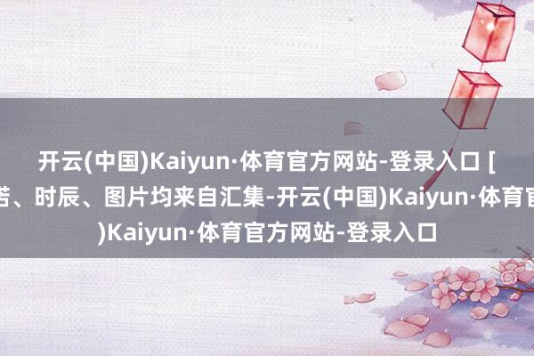 开云(中国)Kaiyun·体育官方网站-登录入口 [免责声明]著作践诺、时辰、图片均来自汇集-开云(中国)Kaiyun·体育官方网站-登录入口