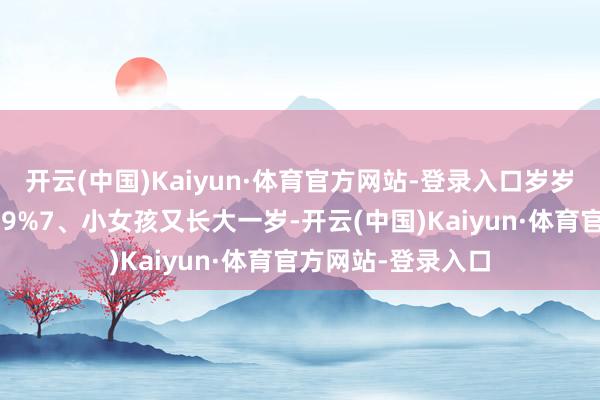 开云(中国)Kaiyun·体育官方网站-登录入口岁岁餍足！伸开剩余49%7、小女孩又长大一岁-开云(中国)Kaiyun·体育官方网站-登录入口