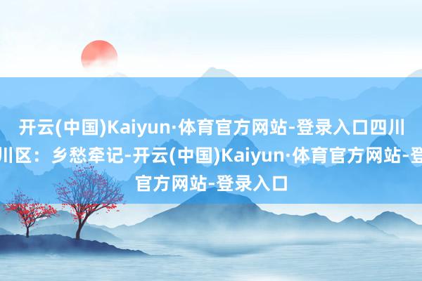 开云(中国)Kaiyun·体育官方网站-登录入口四川达州达川区:乡愁牵记-开云(中国)Kaiyun·体育官方网站-登录入口