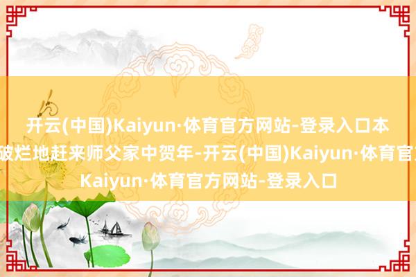 开云(中国)Kaiyun·体育官方网站-登录入口本年她也挑升筚路破烂地赶来师父家中贺年-开云(中国)Kaiyun·体育官方网站-登录入口