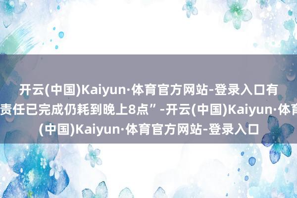 开云(中国)Kaiyun·体育官方网站-登录入口有筹备公司职工反馈“责任已完成仍耗到晚上8点”-开云(中国)Kaiyun·体育官方网站-登录入口