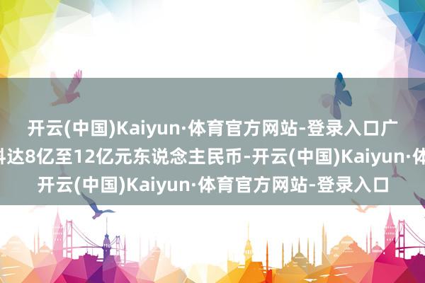 开云(中国)Kaiyun·体育官方网站-登录入口广汽上月预报昨年纯利料达8亿至12亿元东说念主民币-开云(中国)Kaiyun·体育官方网站-登录入口