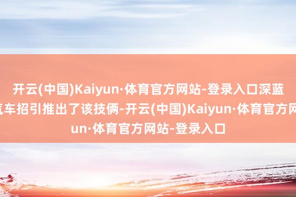 开云(中国)Kaiyun·体育官方网站-登录入口深蓝汽车和京东汽车招引推出了该技俩-开云(中国)Kaiyun·体育官方网站-登录入口