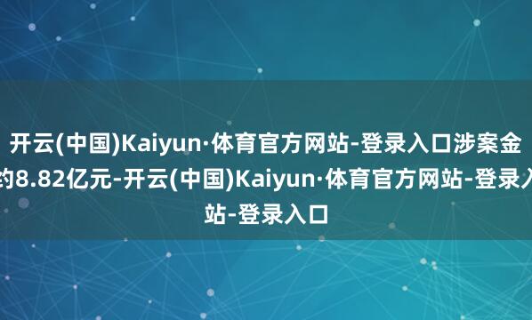 开云(中国)Kaiyun·体育官方网站-登录入口涉案金额约8.82亿元-开云(中国)Kaiyun·体育官方网站-登录入口