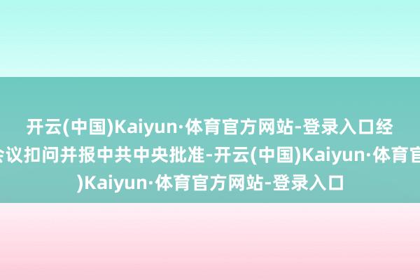 开云(中国)Kaiyun·体育官方网站-登录入口经中央纪委常委会会议扣问并报中共中央批准-开云(中国)Kaiyun·体育官方网站-登录入口