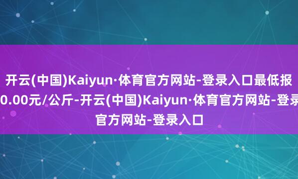 开云(中国)Kaiyun·体育官方网站-登录入口最低报价280.00元/公斤-开云(中国)Kaiyun·体育官方网站-登录入口