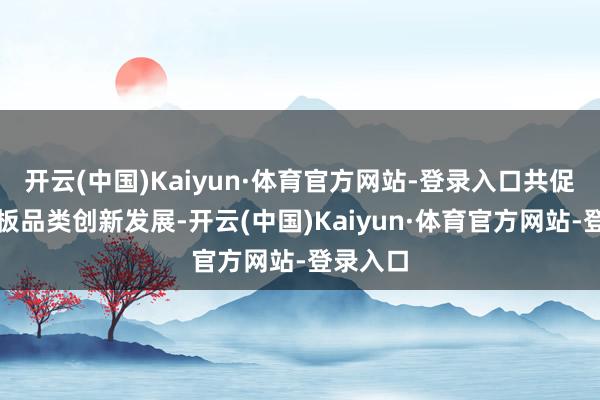 开云(中国)Kaiyun·体育官方网站-登录入口共促行业岩板品类创新发展-开云(中国)Kaiyun·体育官方网站-登录入口
