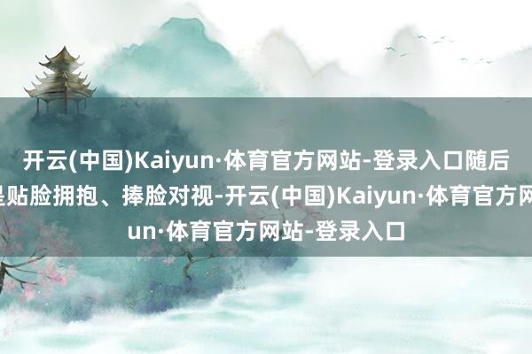 开云(中国)Kaiyun·体育官方网站-登录入口随后两东谈主更是贴脸拥抱、捧脸对视-开云(中国)Kaiyun·体育官方网站-登录入口