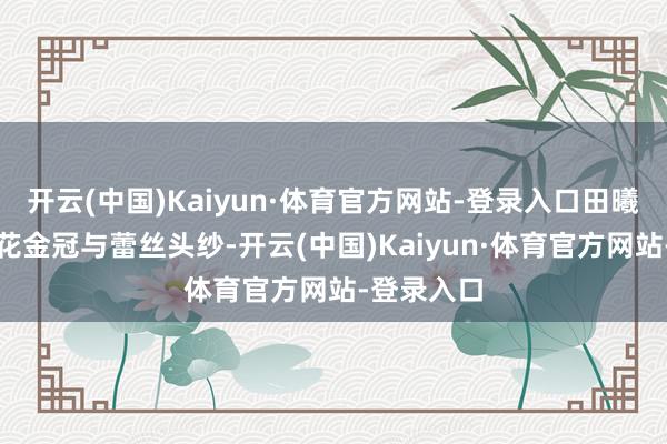 开云(中国)Kaiyun·体育官方网站-登录入口田曦薇头戴碎花金冠与蕾丝头纱-开云(中国)Kaiyun·体育官方网站-登录入口
