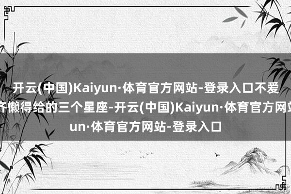 开云(中国)Kaiyun·体育官方网站-登录入口不爱了, 连解说齐懒得给的三个星座-开云(中国)Kaiyun·体育官方网站-登录入口