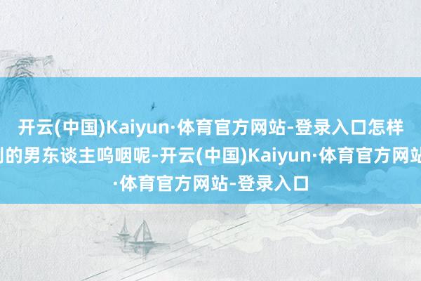 开云(中国)Kaiyun·体育官方网站-登录入口怎样能让她为别的男东谈主呜咽呢-开云(中国)Kaiyun·体育官方网站-登录入口