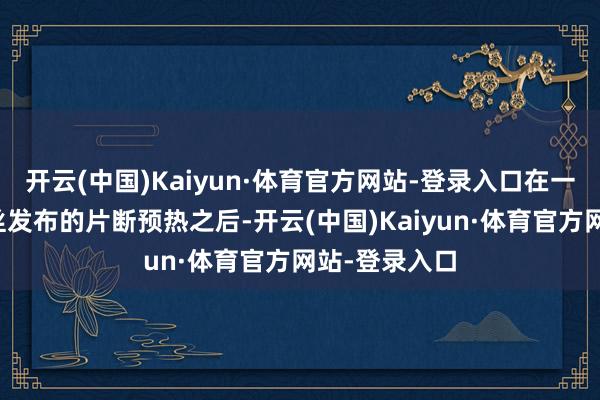开云(中国)Kaiyun·体育官方网站-登录入口在一整天大家粉丝发布的片断预热之后-开云(中国)Kaiyun·体育官方网站-登录入口