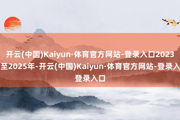 开云(中国)Kaiyun·体育官方网站-登录入口2023年至2025年-开云(中国)Kaiyun·体育官方网站-登录入口