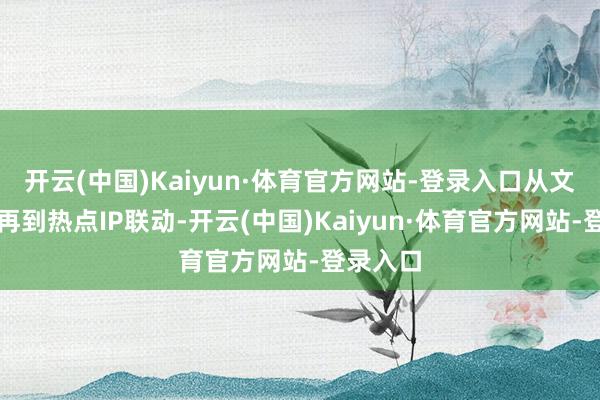 开云(中国)Kaiyun·体育官方网站-登录入口从文创联动再到热点IP联动-开云(中国)Kaiyun·体育官方网站-登录入口