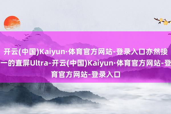开云(中国)Kaiyun·体育官方网站-登录入口亦然接下来独一的直屏Ultra-开云(中国)Kaiyun·体育官方网站-登录入口
