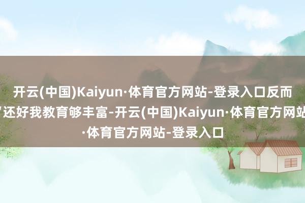 开云(中国)Kaiyun·体育官方网站-登录入口反而笑着说：“还好我教育够丰富-开云(中国)Kaiyun·体育官方网站-登录入口