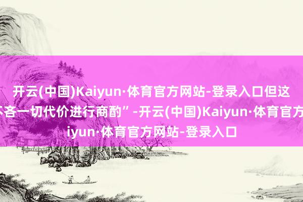 开云(中国)Kaiyun·体育官方网站-登录入口但这“并不料味着不吝一切代价进行商酌”-开云(中国)Kaiyun·体育官方网站-登录入口
