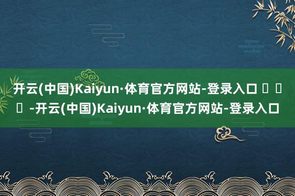 开云(中国)Kaiyun·体育官方网站-登录入口 ​​​-开云(中国)Kaiyun·体育官方网站-登录入口