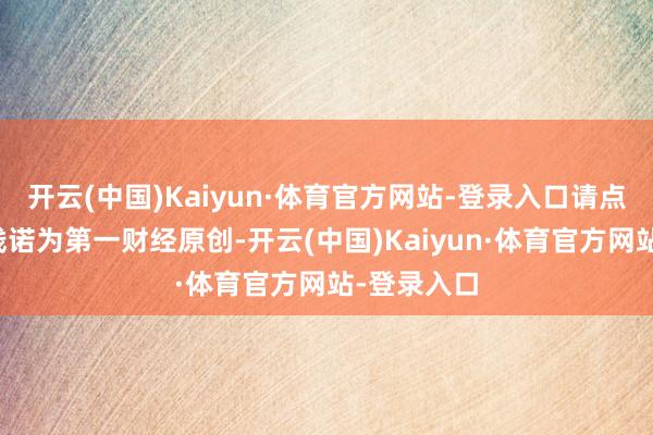 开云(中国)Kaiyun·体育官方网站-登录入口请点击这里此践诺为第一财经原创-开云(中国)Kaiyun·体育官方网站-登录入口