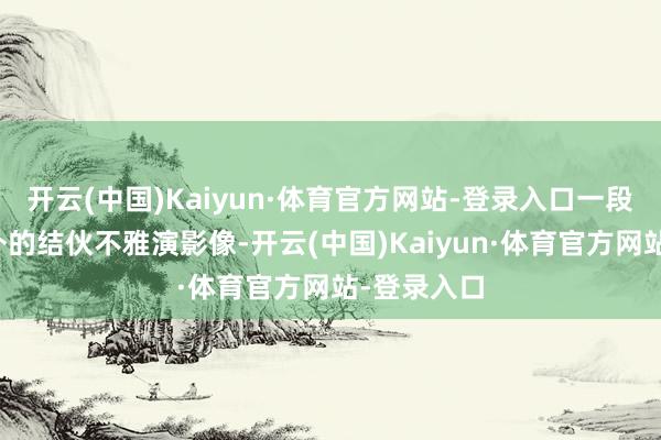 开云(中国)Kaiyun·体育官方网站-登录入口一段再寻常不外的结伙不雅演影像-开云(中国)Kaiyun·体育官方网站-登录入口