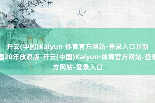 开云(中国)Kaiyun·体育官方网站-登录入口并新增中国20年放浪版-开云(中国)Kaiyun·体育官方网站-登录入口