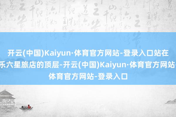 开云(中国)Kaiyun·体育官方网站-登录入口站在丰台区中乐六星旅店的顶层-开云(中国)Kaiyun·体育官方网站-登录入口