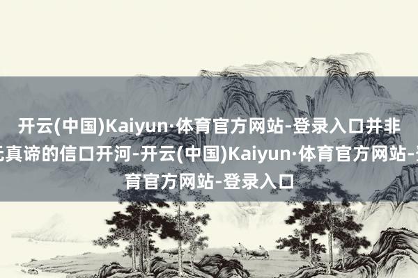 开云(中国)Kaiyun·体育官方网站-登录入口并非是十足无真谛的信口开河-开云(中国)Kaiyun·体育官方网站-登录入口