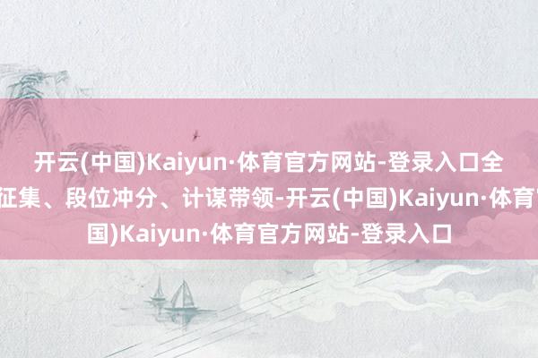 开云(中国)Kaiyun·体育官方网站-登录入口全场景就业消灭物质征集、段位冲分、计谋带领-开云(中国)Kaiyun·体育官方网站-登录入口