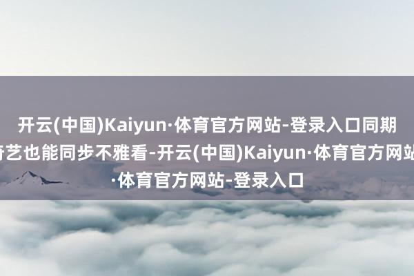 开云(中国)Kaiyun·体育官方网站-登录入口同期腾讯和爱奇艺也能同步不雅看-开云(中国)Kaiyun·体育官方网站-登录入口
