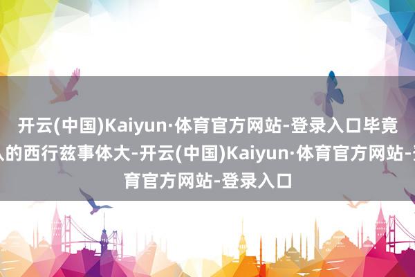 开云(中国)Kaiyun·体育官方网站-登录入口毕竟取经团队的西行兹事体大-开云(中国)Kaiyun·体育官方网站-登录入口