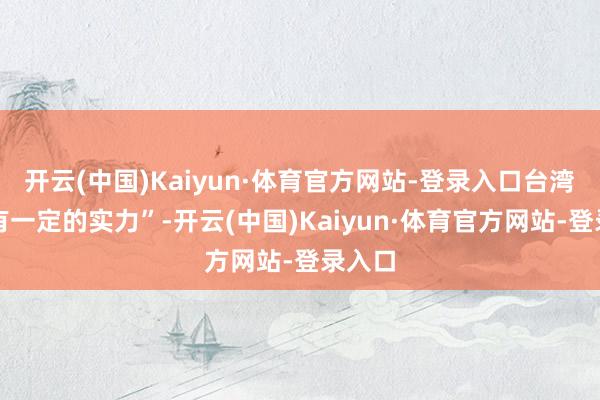 开云(中国)Kaiyun·体育官方网站-登录入口台湾已经有一定的实力”-开云(中国)Kaiyun·体育官方网站-登录入口