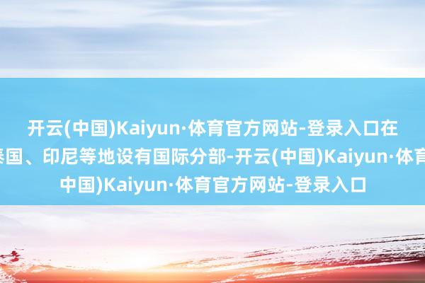 开云(中国)Kaiyun·体育官方网站-登录入口在韩国、马来西亚、泰国、印尼等地设有国际分部-开云(中国)Kaiyun·体育官方网站-登录入口