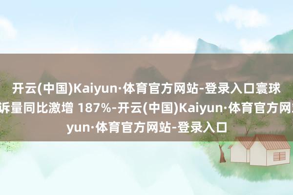 开云(中国)Kaiyun·体育官方网站-登录入口寰球退票纠纷投诉量同比激增 187%-开云(中国)Kaiyun·体育官方网站-登录入口