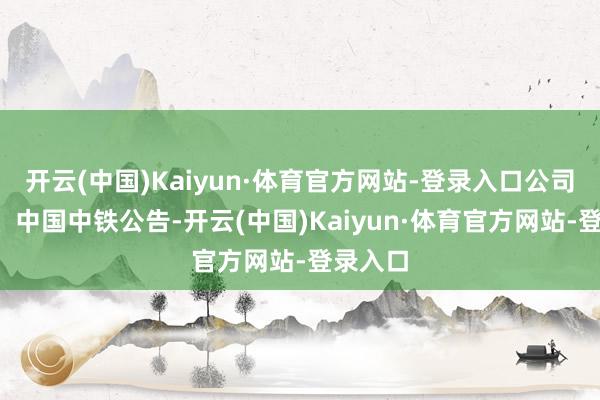 开云(中国)Kaiyun·体育官方网站-登录入口　　公司新闻　　1、中国中铁公告-开云(中国)Kaiyun·体育官方网站-登录入口