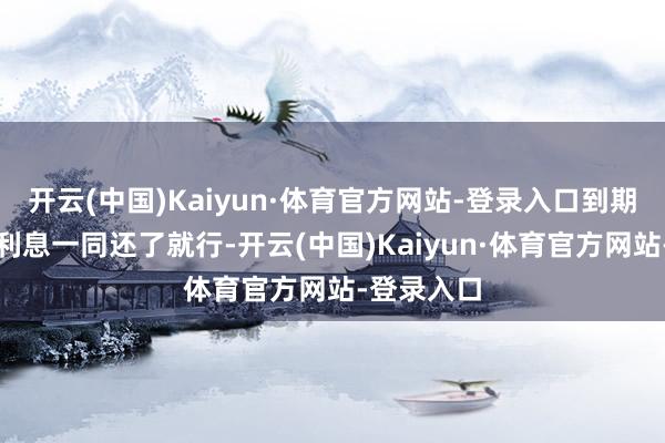 开云(中国)Kaiyun·体育官方网站-登录入口到期将本金和利息一同还了就行-开云(中国)Kaiyun·体育官方网站-登录入口
