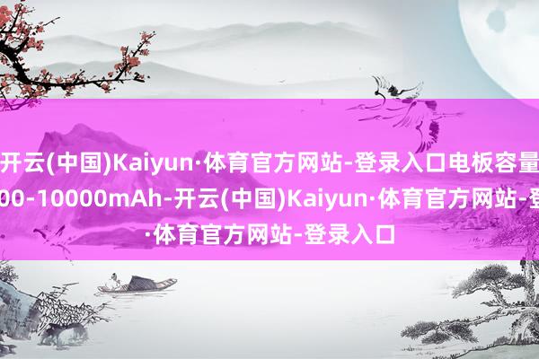 开云(中国)Kaiyun·体育官方网站-登录入口电板容量达到9000-10000mAh-开云(中国)Kaiyun·体育官方网站-登录入口