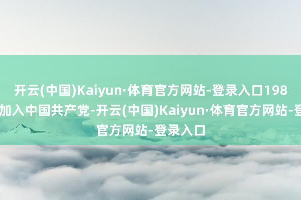 开云(中国)Kaiyun·体育官方网站-登录入口1989年1月加入中国共产党-开云(中国)Kaiyun·体育官方网站-登录入口