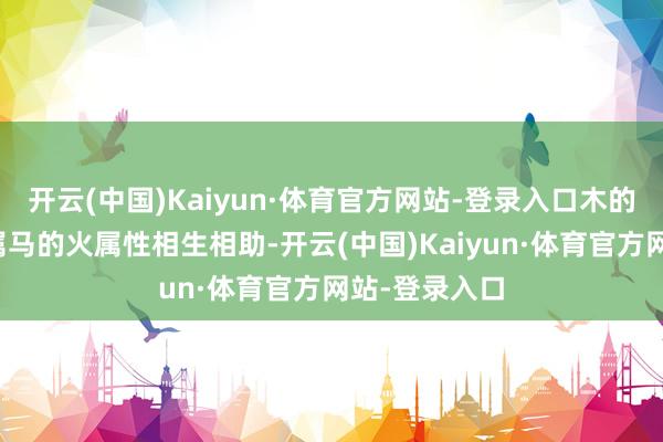 开云(中国)Kaiyun·体育官方网站-登录入口木的生发力量与属马的火属性相生相助-开云(中国)Kaiyun·体育官方网站-登录入口